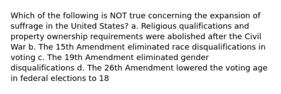 Which of the following is NOT true concerning the expansion of suffrage in the United States? a. Religious qualifications and property ownership requirements were abolished after the Civil War b. The 15th Amendment eliminated race disqualifications in voting c. The 19th Amendment eliminated gender disqualifications d. The 26th Amendment lowered the voting age in federal elections to 18