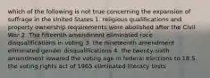 which of the following is not true concerning the expansion of suffrage in the United States 1. religious qualifications and property ownership requirements were abolished after the Civil War 2. The fifteenth amendment eliminated race disqualifications in voting 3. the nineteenth amendment eliminated gender disqualifications 4. the twenty-sixth amendment lowered the voting age in federal elections to 18 5. the voting rights act of 1965 eliminated literacy tests