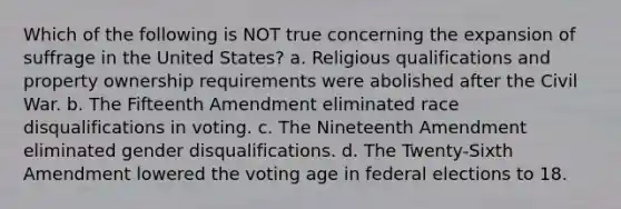 Which of the following is NOT true concerning the expansion of suffrage in the United States? a. Religious qualifications and property ownership requirements were abolished after the Civil War. b. The Fifteenth Amendment eliminated race disqualifications in voting. c. The Nineteenth Amendment eliminated gender disqualifications. d. The Twenty-Sixth Amendment lowered the voting age in federal elections to 18.