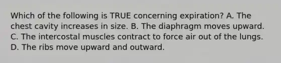 Which of the following is TRUE concerning expiration? A. The chest cavity increases in size. B. The diaphragm moves upward. C. The intercostal muscles contract to force air out of the lungs. D. The ribs move upward and outward.