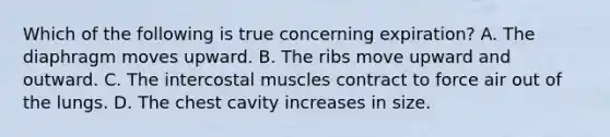 Which of the following is true concerning​ expiration? A. The diaphragm moves upward. B. The ribs move upward and outward. C. The intercostal muscles contract to force air out of the lungs. D. The chest cavity increases in size.