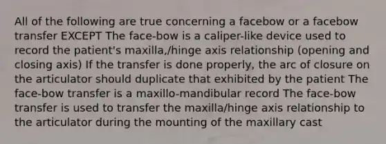 All of the following are true concerning a facebow or a facebow transfer EXCEPT The face-bow is a caliper-like device used to record the patient's maxilla,/hinge axis relationship (opening and closing axis) If the transfer is done properly, the arc of closure on the articulator should duplicate that exhibited by the patient The face-bow transfer is a maxillo-mandibular record The face-bow transfer is used to transfer the maxilla/hinge axis relationship to the articulator during the mounting of the maxillary cast