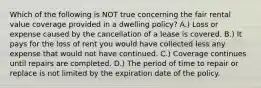 Which of the following is NOT true concerning the fair rental value coverage provided in a dwelling policy? A.) Loss or expense caused by the cancellation of a lease is covered. B.) It pays for the loss of rent you would have collected less any expense that would not have continued. C.) Coverage continues until repairs are completed. D.) The period of time to repair or replace is not limited by the expiration date of the policy.