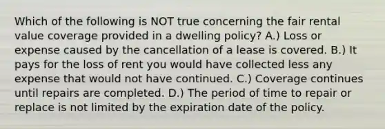 Which of the following is NOT true concerning the fair rental value coverage provided in a dwelling policy? A.) Loss or expense caused by the cancellation of a lease is covered. B.) It pays for the loss of rent you would have collected less any expense that would not have continued. C.) Coverage continues until repairs are completed. D.) The period of time to repair or replace is not limited by the expiration date of the policy.