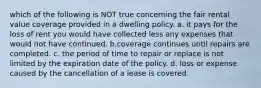 which of the following is NOT true concerning the fair rental value coverage provided in a dwelling policy. a. it pays for the loss of rent you would have collected less any expenses that would not have continued. b.coverage continues until repairs are completed. c. the period of time to repair or replace is not limited by the expiration date of the policy. d. loss or expense caused by the cancellation of a lease is covered.