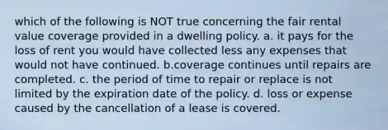 which of the following is NOT true concerning the fair rental value coverage provided in a dwelling policy. a. it pays for the loss of rent you would have collected less any expenses that would not have continued. b.coverage continues until repairs are completed. c. the period of time to repair or replace is not limited by the expiration date of the policy. d. loss or expense caused by the cancellation of a lease is covered.