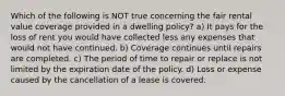 Which of the following is NOT true concerning the fair rental value coverage provided in a dwelling policy? a) It pays for the loss of rent you would have collected less any expenses that would not have continued. b) Coverage continues until repairs are completed. c) The period of time to repair or replace is not limited by the expiration date of the policy. d) Loss or expense caused by the cancellation of a lease is covered.