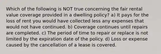 Which of the following is NOT true concerning the fair rental value coverage provided in a dwelling policy? a) It pays for the loss of rent you would have collected less any expenses that would not have continued. b) Coverage continues until repairs are completed. c) The period of time to repair or replace is not limited by the expiration date of the policy. d) Loss or expense caused by the cancellation of a lease is covered.