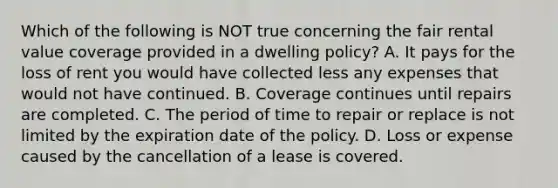 Which of the following is NOT true concerning the fair rental value coverage provided in a dwelling policy? A. It pays for the loss of rent you would have collected less any expenses that would not have continued. B. Coverage continues until repairs are completed. C. The period of time to repair or replace is not limited by the expiration date of the policy. D. Loss or expense caused by the cancellation of a lease is covered.