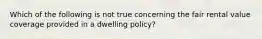 Which of the following is not true concerning the fair rental value coverage provided in a dwelling policy?