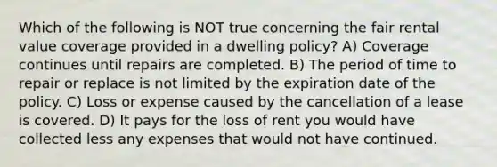 Which of the following is NOT true concerning the fair rental value coverage provided in a dwelling policy? A) Coverage continues until repairs are completed. B) The period of time to repair or replace is not limited by the expiration date of the policy. C) Loss or expense caused by the cancellation of a lease is covered. D) It pays for the loss of rent you would have collected less any expenses that would not have continued.