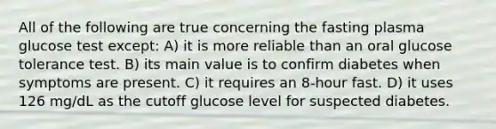 All of the following are true concerning the fasting plasma glucose test except: A) it is more reliable than an oral glucose tolerance test. B) its main value is to confirm diabetes when symptoms are present. C) it requires an 8-hour fast. D) it uses 126 mg/dL as the cutoff glucose level for suspected diabetes.