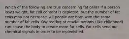 Which of the following are true concerning fat cells? If a person loses weight, fat cell content is depleted, but the number of fat cells may not decrease. All people are born with the same number of fat cells. Overeating at crucial periods (like childhood) can cause the body to create more fat cells. Fat cells send out chemical signals in order to be replenished.