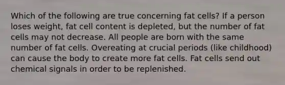 Which of the following are true concerning fat cells? If a person loses weight, fat cell content is depleted, but the number of fat cells may not decrease. All people are born with the same number of fat cells. Overeating at crucial periods (like childhood) can cause the body to create more fat cells. Fat cells send out chemical signals in order to be replenished.