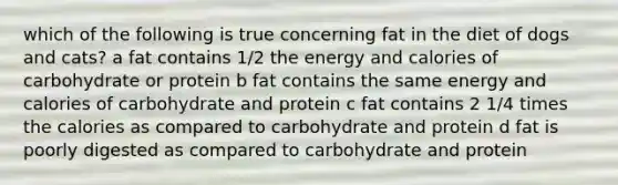 which of the following is true concerning fat in the diet of dogs and cats? a fat contains 1/2 the energy and calories of carbohydrate or protein b fat contains the same energy and calories of carbohydrate and protein c fat contains 2 1/4 times the calories as compared to carbohydrate and protein d fat is poorly digested as compared to carbohydrate and protein