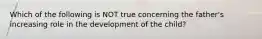 Which of the following is NOT true concerning the father's increasing role in the development of the child?