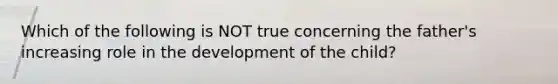 Which of the following is NOT true concerning the father's increasing role in the development of the child?