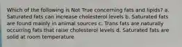 Which of the following is Not True concerning fats and lipids? a. Saturated fats can increase cholesterol levels b. Saturated fats are found mainly in animal sources c. Trans fats are naturally occurring fats that raise cholesterol levels d. Saturated fats are solid at room temperature