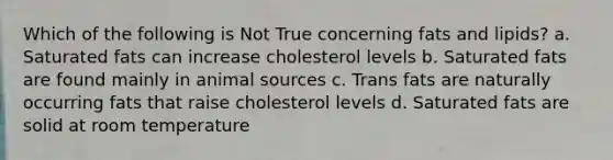 Which of the following is Not True concerning fats and lipids? a. Saturated fats can increase cholesterol levels b. Saturated fats are found mainly in animal sources c. Trans fats are naturally occurring fats that raise cholesterol levels d. Saturated fats are solid at room temperature