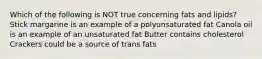 Which of the following is NOT true concerning fats and lipids? Stick margarine is an example of a polyunsaturated fat Canola oil is an example of an unsaturated fat Butter contains cholesterol Crackers could be a source of trans fats