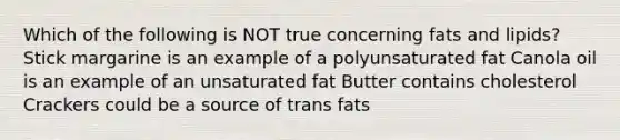 Which of the following is NOT true concerning fats and lipids? Stick margarine is an example of a polyunsaturated fat Canola oil is an example of an unsaturated fat Butter contains cholesterol Crackers could be a source of trans fats