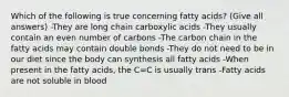 Which of the following is true concerning fatty acids? (Give all answers) -They are long chain carboxylic acids -They usually contain an even number of carbons -The carbon chain in the fatty acids may contain double bonds -They do not need to be in our diet since the body can synthesis all fatty acids -When present in the fatty acids, the C=C is usually trans -Fatty acids are not soluble in blood