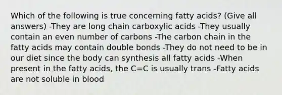 Which of the following is true concerning fatty acids? (Give all answers) -They are long chain carboxylic acids -They usually contain an even number of carbons -The carbon chain in the fatty acids may contain double bonds -They do not need to be in our diet since the body can synthesis all fatty acids -When present in the fatty acids, the C=C is usually trans -Fatty acids are not soluble in blood