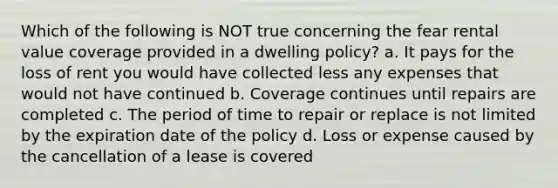 Which of the following is NOT true concerning the fear rental value coverage provided in a dwelling policy? a. It pays for the loss of rent you would have collected less any expenses that would not have continued b. Coverage continues until repairs are completed c. The period of time to repair or replace is not limited by the expiration date of the policy d. Loss or expense caused by the cancellation of a lease is covered