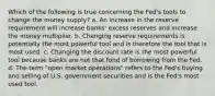 Which of the following is true concerning the Fed's tools to change the money supply? a. An increase in the reserve requirement will increase banks' excess reserves and increase the money multiplier. b. Changing reserve requirements is potentially the most powerful tool and is therefore the tool that is most used. c. Changing the discount rate is the most powerful tool because banks are not that fond of borrowing from the Fed. d. The term "open market operations" refers to the Fed's buying and selling of U.S. government securities and is the Fed's most used tool.