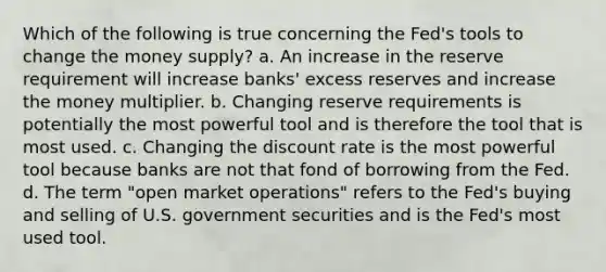 Which of the following is true concerning the Fed's tools to change the money supply? a. An increase in the reserve requirement will increase banks' excess reserves and increase the money multiplier. b. Changing reserve requirements is potentially the most powerful tool and is therefore the tool that is most used. c. Changing the discount rate is the most powerful tool because banks are not that fond of borrowing from the Fed. d. The term "open market operations" refers to the Fed's buying and selling of U.S. government securities and is the Fed's most used tool.