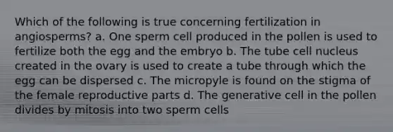 Which of the following is true concerning fertilization in angiosperms? a. One sperm cell produced in the pollen is used to fertilize both the egg and the embryo b. The tube cell nucleus created in the ovary is used to create a tube through which the egg can be dispersed c. The micropyle is found on the stigma of the female reproductive parts d. The generative cell in the pollen divides by mitosis into two sperm cells