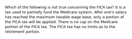 Which of the following is not true concerning the FICA tax? It is a tax used to partially fund the Medicare system. After one's salary has reached the maximum taxable wage base, only a portion of the FICA tax will be applied. There is no cap on the Medicare portion of the FICA tax. The FICA tax has no limits as to the retirement portion.