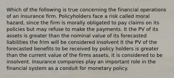 Which of the following is true concerning the financial operations of an insurance firm. Policyholders face a risk called moral hazard, since the firm is morally obligated to pay claims on its policies but may refuse to make the payments. It the PV of its assets is greater than the nominal value of its forecasted liabilities the frim will be considered insolvent It the PV of the forecasted benefits to be received by policy holders is greater than the current value of the firms assets, it is considered to be insolvent. Insurance companies play an important role in the financial system as a conduit for monetary policy.