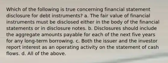 Which of the following is true concerning financial statement disclosure for debt instruments? a. The fair value of financial instruments must be disclosed either in the body of the <a href='https://www.questionai.com/knowledge/kFBJaQCz4b-financial-statements' class='anchor-knowledge'>financial statements</a> or in disclosure notes. b. Disclosures should include the aggregate amounts payable for each of the next five years for any long-term borrowing. c. Both the issuer and the investor report interest as an operating activity on the statement of cash flows. d. All of the above.