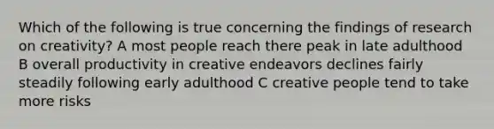 Which of the following is true concerning the findings of research on creativity? A most people reach there peak in late adulthood B overall productivity in creative endeavors declines fairly steadily following early adulthood C creative people tend to take more risks