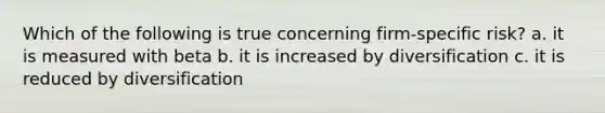 Which of the following is true concerning firm-specific risk? a. it is measured with beta b. it is increased by diversification c. it is reduced by diversification