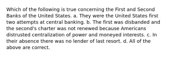 Which of the following is true concerning the First and Second Banks of the United States. a. They were the United States first two attempts at central banking. b. The first was disbanded and the second's charter was not renewed because Americans distrusted centralization of power and moneyed interests. c. In their absence there was no lender of last resort. d. All of the above are correct.