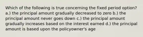 Which of the following is true concerning the fixed period option? a.) the principal amount gradually decreased to zero b.) the principal amount never goes down c.) the principal amount gradually increases based on the interest earned d.) the principal amount is based upon the policyowner's age