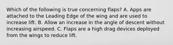 Which of the following is true concerning flaps? A. Apps are attached to the Leading Edge of the wing and are used to increase lift. B. Allow an increase in the angle of descent without increasing airspeed. C. Flaps are a high drag devices deployed from the wings to reduce lift.