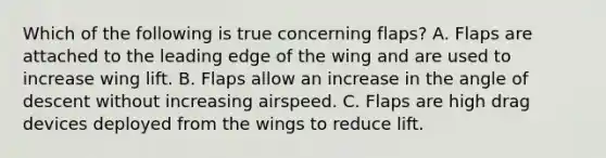 Which of the following is true concerning flaps? A. Flaps are attached to the leading edge of the wing and are used to increase wing lift. B. Flaps allow an increase in the angle of descent without increasing airspeed. C. Flaps are high drag devices deployed from the wings to reduce lift.