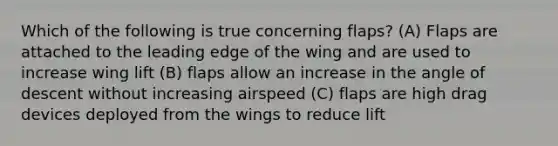 Which of the following is true concerning flaps? (A) Flaps are attached to the leading edge of the wing and are used to increase wing lift (B) flaps allow an increase in the angle of descent without increasing airspeed (C) flaps are high drag devices deployed from the wings to reduce lift