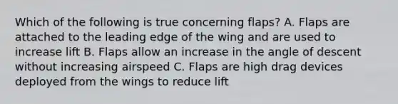 Which of the following is true concerning flaps? A. Flaps are attached to the leading edge of the wing and are used to increase lift B. Flaps allow an increase in the angle of descent without increasing airspeed C. Flaps are high drag devices deployed from the wings to reduce lift