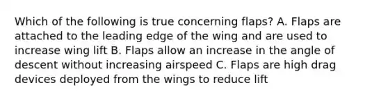 Which of the following is true concerning flaps? A. Flaps are attached to the leading edge of the wing and are used to increase wing lift B. Flaps allow an increase in the angle of descent without increasing airspeed C. Flaps are high drag devices deployed from the wings to reduce lift