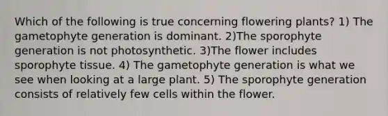 Which of the following is true concerning flowering plants? 1) The gametophyte generation is dominant. 2)The sporophyte generation is not photosynthetic. 3)The flower includes sporophyte tissue. 4) The gametophyte generation is what we see when looking at a large plant. 5) The sporophyte generation consists of relatively few cells within the flower.