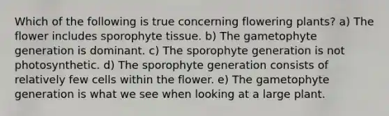 Which of the following is true concerning flowering plants? a) The flower includes sporophyte tissue. b) The gametophyte generation is dominant. c) The sporophyte generation is not photosynthetic. d) The sporophyte generation consists of relatively few cells within the flower. e) The gametophyte generation is what we see when looking at a large plant.