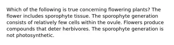 Which of the following is true concerning flowering plants? The flower includes sporophyte tissue. The sporophyte generation consists of relatively few cells within the ovule. Flowers produce compounds that deter herbivores. The sporophyte generation is not photosynthetic.