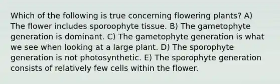 Which of the following is true concerning flowering plants? A) The flower includes sporoophyte tissue. B) The gametophyte generation is dominant. C) The gametophyte generation is what we see when looking at a large plant. D) The sporophyte generation is not photosynthetic. E) The sporophyte generation consists of relatively few cells within the flower.