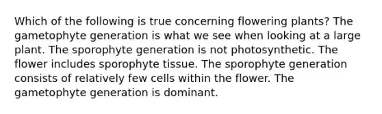 Which of the following is true concerning flowering plants? The gametophyte generation is what we see when looking at a large plant. The sporophyte generation is not photosynthetic. The flower includes sporophyte tissue. The sporophyte generation consists of relatively few cells within the flower. The gametophyte generation is dominant.