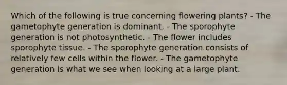 Which of the following is true concerning flowering plants? - The gametophyte generation is dominant. - The sporophyte generation is not photosynthetic. - The flower includes sporophyte tissue. - The sporophyte generation consists of relatively few cells within the flower. - The gametophyte generation is what we see when looking at a large plant.