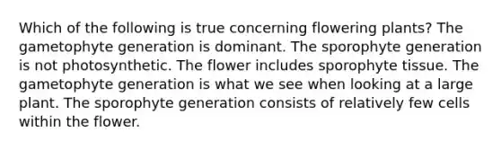 Which of the following is true concerning flowering plants? The gametophyte generation is dominant. The sporophyte generation is not photosynthetic. The flower includes sporophyte tissue. The gametophyte generation is what we see when looking at a large plant. The sporophyte generation consists of relatively few cells within the flower.